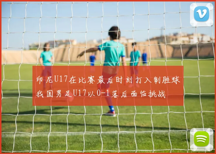 印尼U17在比赛最后时刻打入制胜球我国男足U17以0-1落后面临挑战