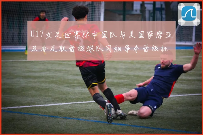 U17女足世界杯中国队与美国萨摩亚及非足联晋级球队同组争夺晋级机会